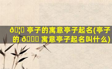 🦆 亭子的寓意亭子起名(亭子的 🍁 寓意亭子起名叫什么)